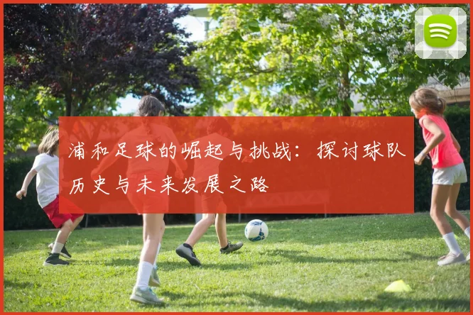 浦和足球的崛起与挑战：探讨球队历史与未来发展之路