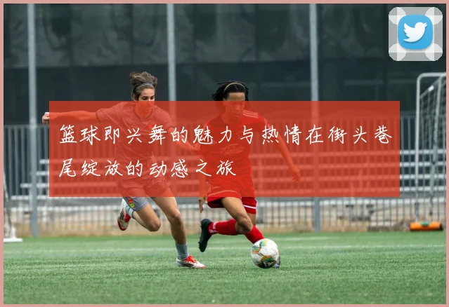 篮球即兴舞的魅力与热情在街头巷尾绽放的动感之旅