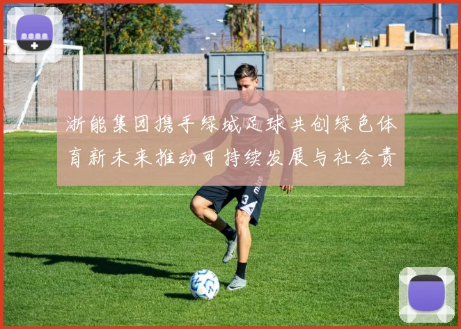 浙能集团携手绿城足球共创绿色体育新未来推动可持续发展与社会责任结合
