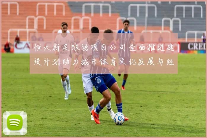恒大新足球场项目公司全面推进建设计划助力城市体育文化发展与经济繁荣